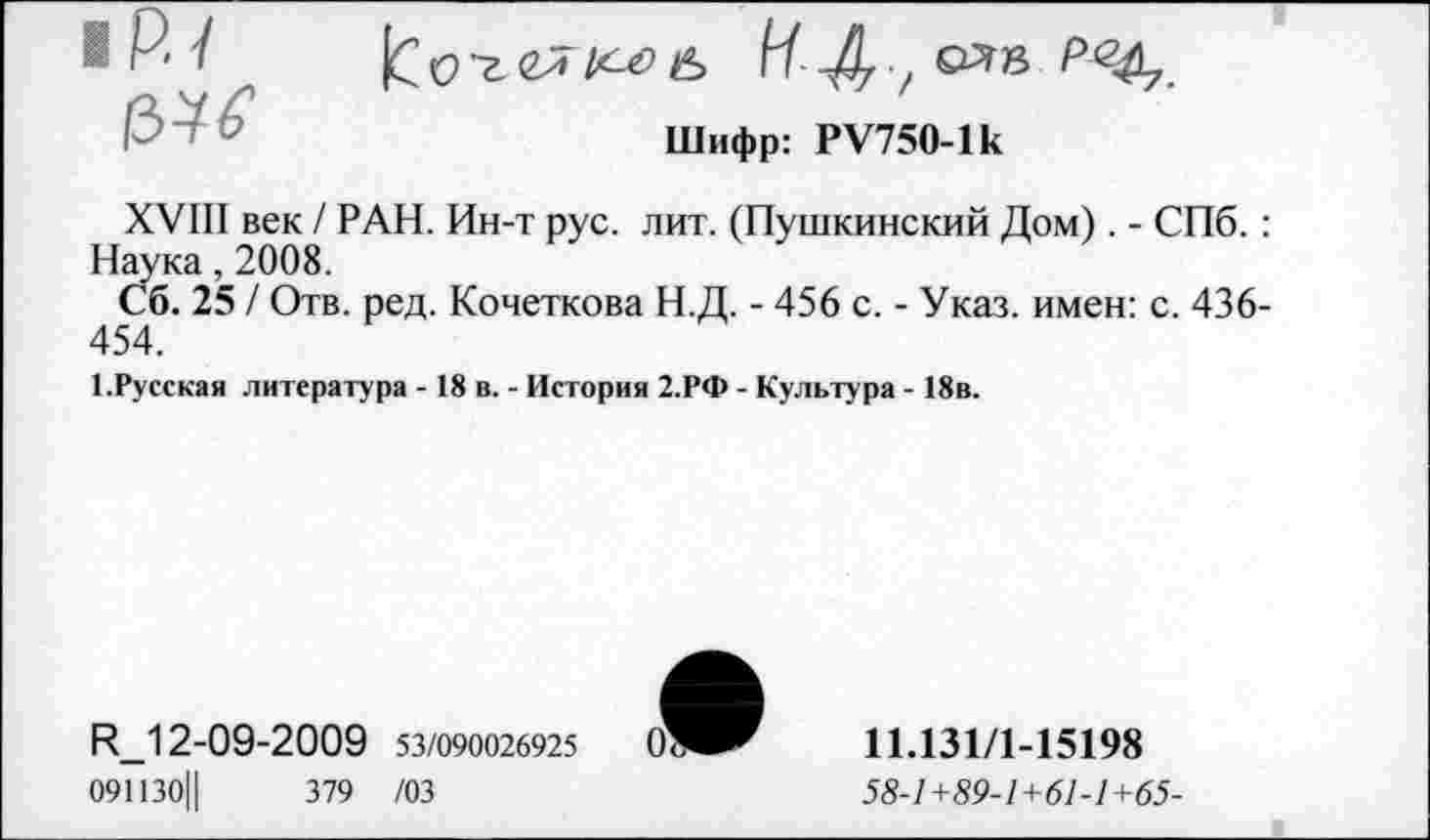 ﻿1Р.1	Шифр: РУ750-1к
XVIII век / РАН. Ин-т рус. лит. (Пушкинский Дом). - СПб. : Наука, 2008.
Сб. 25 / Отв. ред. Кочеткова Н.Д. - 456 с. - Указ, имен: с. 436-454.
1.Русская литература - 18 в. - История 2.РФ - Культура - 18в.
Н_12-09-2009 53/090026925
091130Ц	379 /03
11.131/1-15198
58-1+89-1+61-1+65-